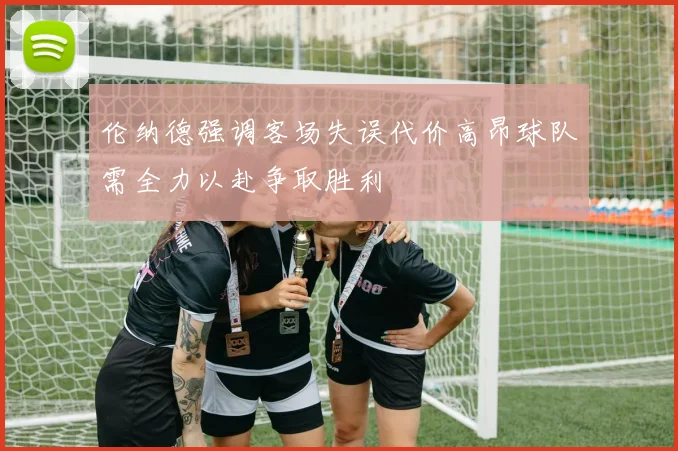 伦纳德强调客场失误代价高昂球队需全力以赴争取胜利