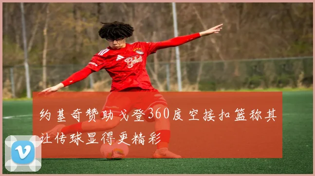 约基奇赞助戈登360度空接扣篮称其让传球显得更精彩
