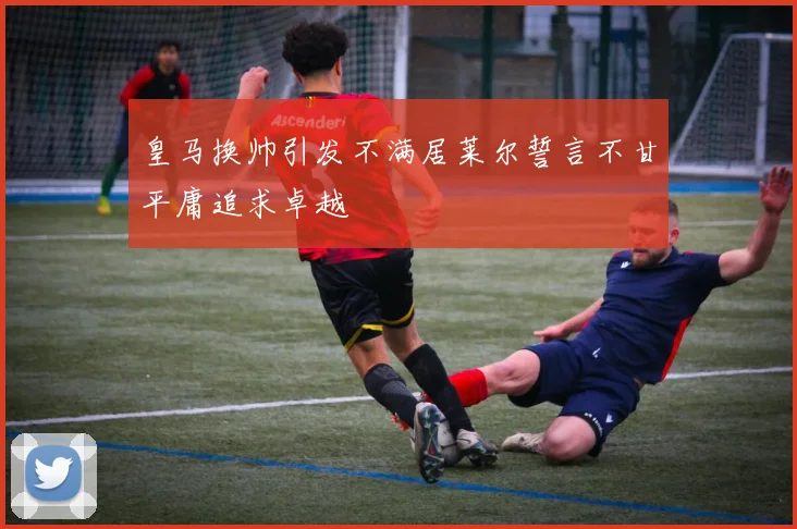 皇马换帅引发不满居莱尔誓言不甘平庸追求卓越