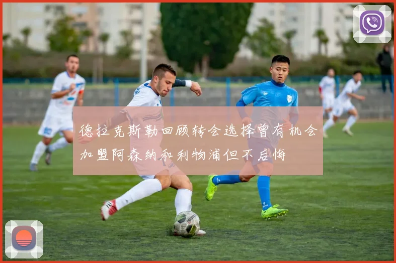 德拉克斯勒回顾转会选择曾有机会加盟阿森纳和利物浦但不后悔