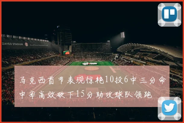 马克西首节表现惊艳10投6中三分命中率高效砍下15分助攻球队领跑
