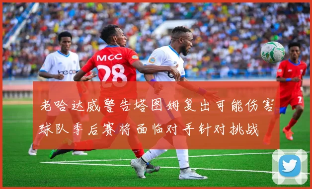 老哈达威警告塔图姆复出可能伤害球队季后赛将面临对手针对挑战