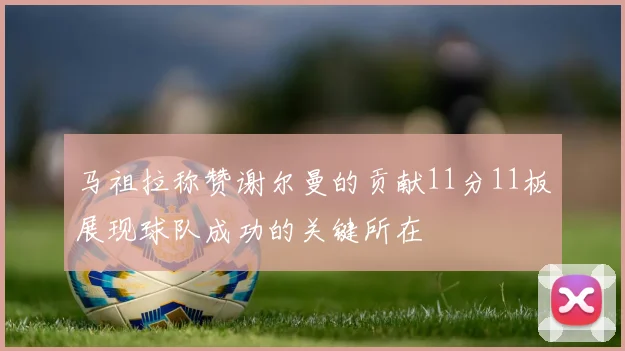 马祖拉称赞谢尔曼的贡献11分11板展现球队成功的关键所在