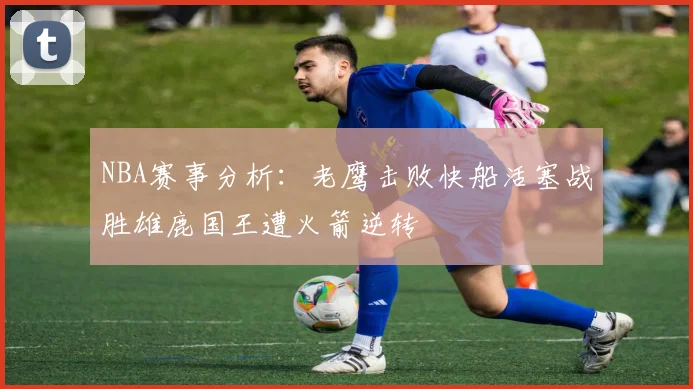 NBA赛事分析：老鹰击败快船活塞战胜雄鹿国王遭火箭逆转