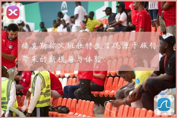 福克斯称文班独特生活观源于旅行带来的新视角与体验