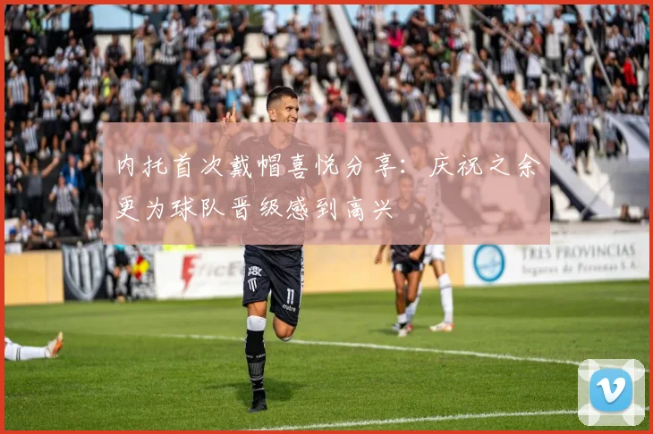 内托首次戴帽喜悦分享：庆祝之余更为球队晋级感到高兴
