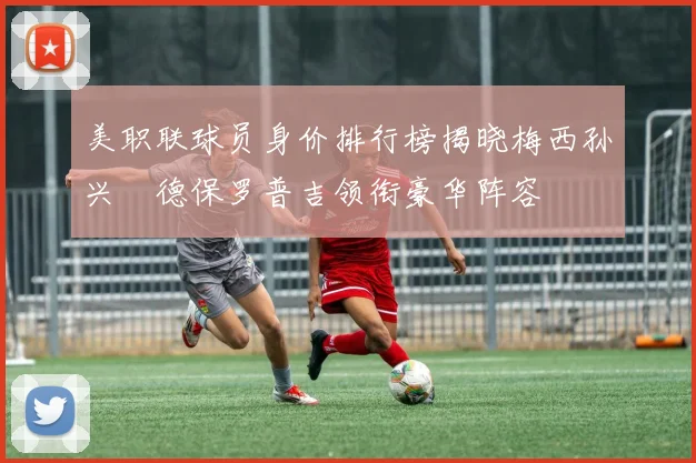 美职联球员身价排行榜揭晓梅西孙兴慜德保罗普吉领衔豪华阵容