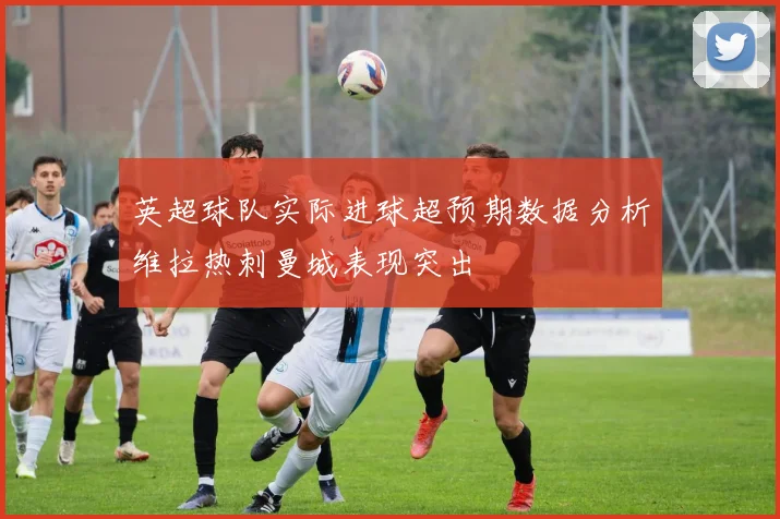 英超球队实际进球超预期数据分析维拉热刺曼城表现突出