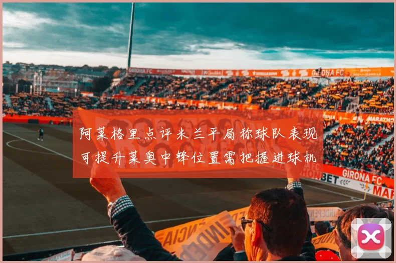 阿莱格里点评米兰平局称球队表现可提升莱奥中锋位置需把握进球机会