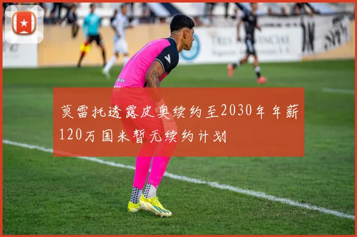 莫雷托透露皮奥续约至2030年年薪120万国米暂无续约计划