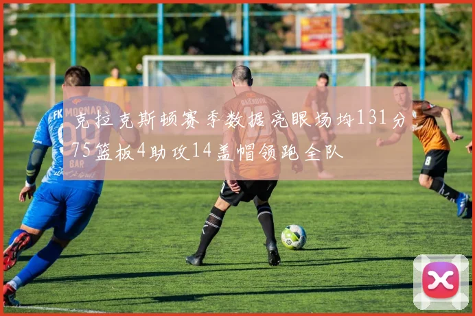 克拉克斯顿赛季数据亮眼场均131分75篮板4助攻14盖帽领跑全队