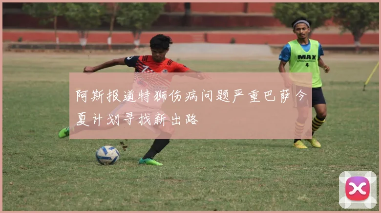阿斯报道特狮伤病问题严重巴萨今夏计划寻找新出路