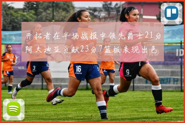 开拓者在半场战报中领先爵士21分阿夫迪亚贡献23分7篮板表现出色