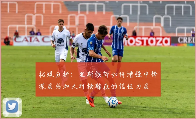 拓媒分析：里斯缺阵如何增强中锋深度或加大对杨瀚森的信任力度