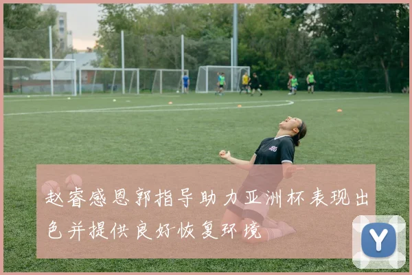 赵睿感恩郭指导助力亚洲杯表现出色并提供良好恢复环境