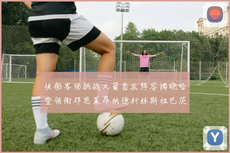 快船客场挑战火箭首发阵容揭晓哈登领衔邓恩莱昂纳德科林斯祖巴茨共战强敌