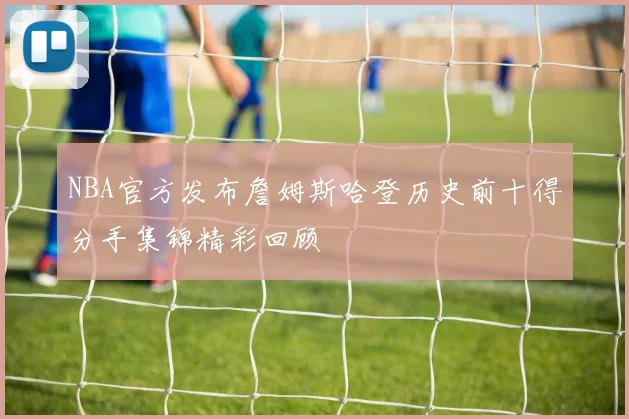 NBA官方发布詹姆斯哈登历史前十得分手集锦精彩回顾