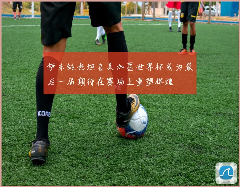 伊东纯也坦言美加墨世界杯或为最后一届期待在赛场上重塑辉煌