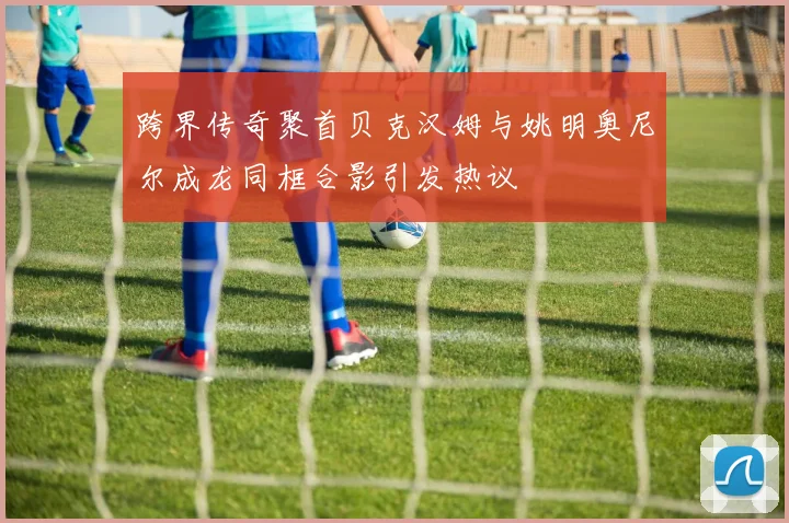 跨界传奇聚首贝克汉姆与姚明奥尼尔成龙同框合影引发热议