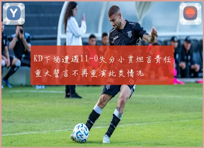 KD下场遭遇11-0失分小贾坦言责任重大誓言不再重演此类情况