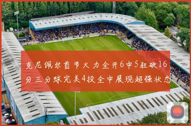 克尼佩尔首节火力全开6中5狂砍16分三分球完美4投全中展现超强状态