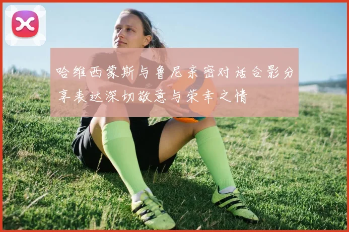 哈维西蒙斯与鲁尼亲密对话合影分享表达深切敬意与荣幸之情