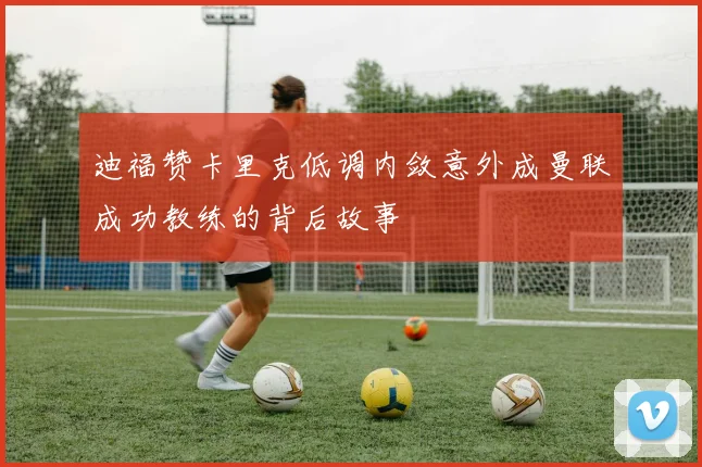 迪福赞卡里克低调内敛意外成曼联成功教练的背后故事